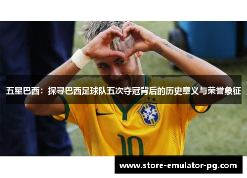 五星巴西:探寻巴西足球队五次夺冠背后的历史意义与荣誉象征 五星巴西:探寻巴西足球队五次夺冠背后的历史意义与荣誉象征