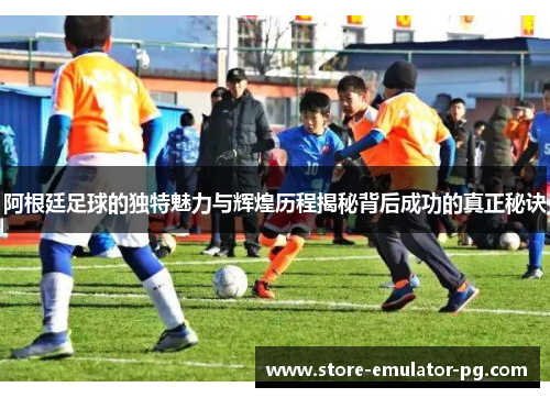 阿根廷足球的独特魅力与辉煌历程揭秘背后成功的真正秘诀
