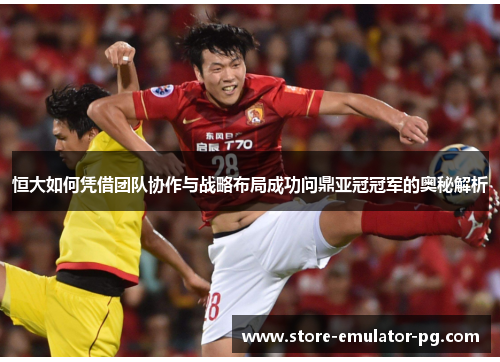 恒大如何凭借团队协作与战略布局成功问鼎亚冠冠军的奥秘解析 恒大如何凭借团队协作与战略布局成功问鼎亚冠冠军的奥秘解析