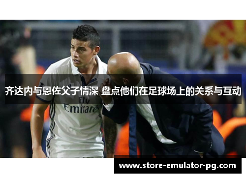 齐达内与恩佐父子情深 盘点他们在足球场上的关系与互动 齐达内与恩佐父子情深 盘点他们在足球场上的关系与互动