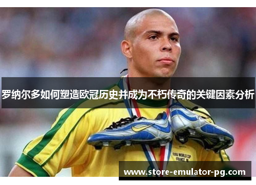 罗纳尔多如何塑造欧冠历史并成为不朽传奇的关键因素分析