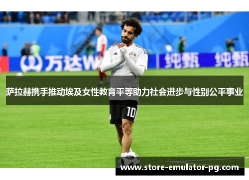 萨拉赫携手推动埃及女性教育平等助力社会进步与性别公平事业