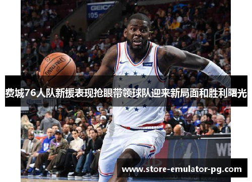 费城76人队新援表现抢眼带领球队迎来新局面和胜利曙光 费城76人队新援表现抢眼带领球队迎来新局面和胜利曙光
