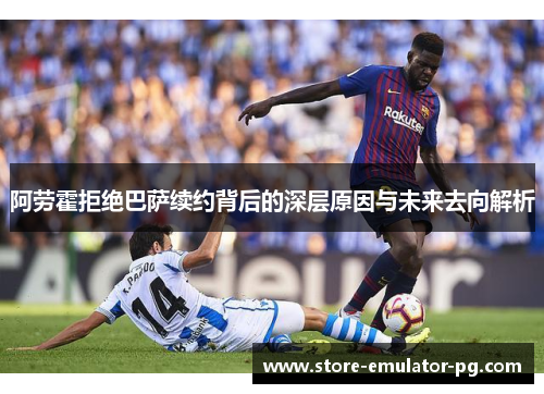 阿劳霍拒绝巴萨续约背后的深层原因与未来去向解析