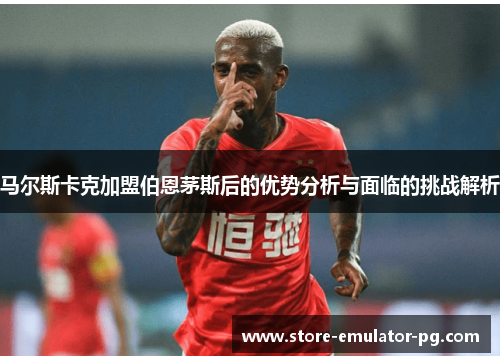 马尔斯卡克加盟伯恩茅斯后的优势分析与面临的挑战解析 马尔斯卡克加盟伯恩茅斯后的优势分析与面临的挑战解析