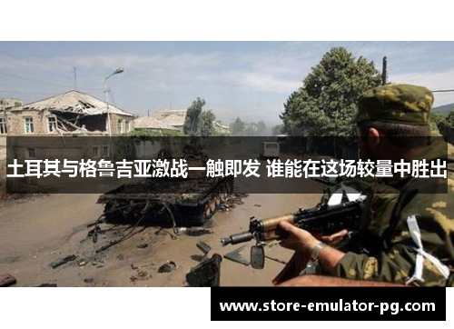 土耳其与格鲁吉亚激战一触即发 谁能在这场较量中胜出 土耳其与格鲁吉亚激战一触即发 谁能在这场较量中胜出