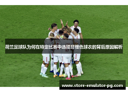 荷兰足球队为何在特定比赛中选择非橙色球衣的背后原因解析