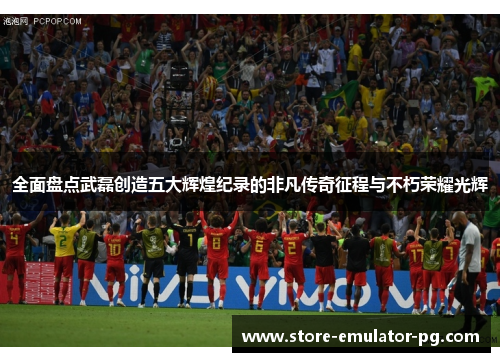 全面盘点武磊创造五大辉煌纪录的非凡传奇征程与不朽荣耀光辉