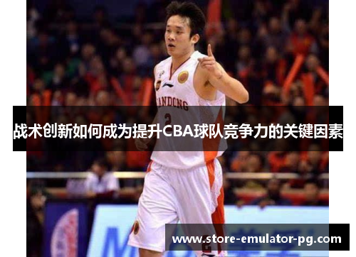 战术创新如何成为提升CBA球队竞争力的关键因素 战术创新如何成为提升CBA球队竞争力的关键因素