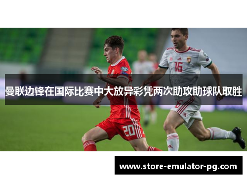 曼联边锋在国际比赛中大放异彩凭两次助攻助球队取胜
