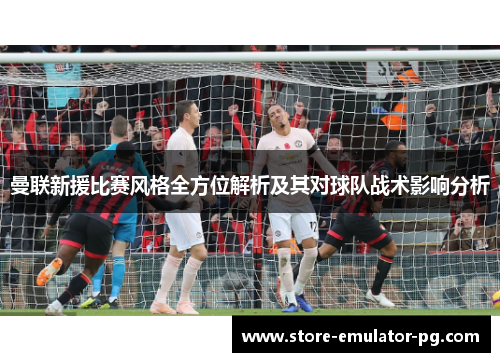 曼联新援比赛风格全方位解析及其对球队战术影响分析