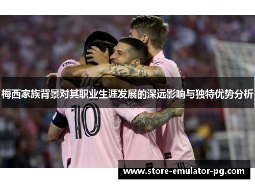 梅西家族背景对其职业生涯发展的深远影响与独特优势分析