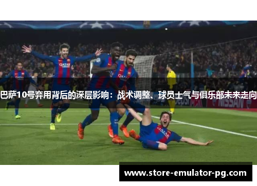 巴萨10号弃用背后的深层影响:战术调整、球员士气与俱乐部未来走向 巴萨10号弃用背后的深层影响:战术调整、球员士气与俱乐部未来走向