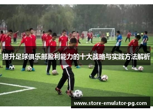 提升足球俱乐部盈利能力的十大战略与实践方法解析