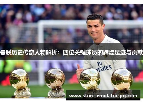 曼联历史传奇人物解析：四位关键球员的辉煌足迹与贡献