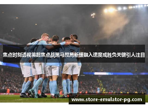 焦点时刻透视英超焦点战黑马搅局新援融入速度成胜负关键引人注目