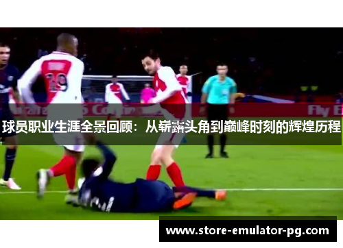 球员职业生涯全景回顾：从崭露头角到巅峰时刻的辉煌历程