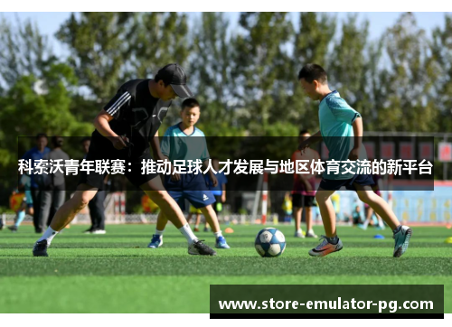 科索沃青年联赛：推动足球人才发展与地区体育交流的新平台