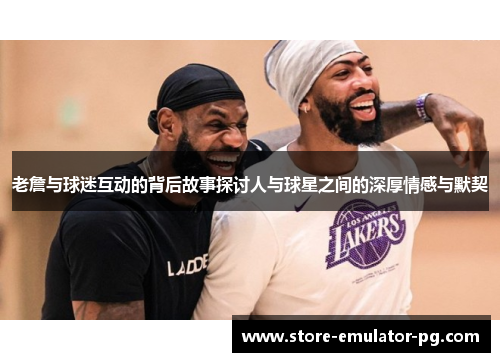 老詹与球迷互动的背后故事探讨人与球星之间的深厚情感与默契