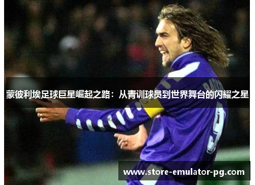 蒙彼利埃足球巨星崛起之路:从青训球员到世界舞台的闪耀之星 蒙彼利埃足球巨星崛起之路:从青训球员到世界舞台的闪耀之星
