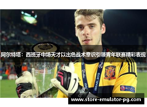 阿尔特塔:西班牙中场天才以出色战术意识引领青年联赛精彩表现 阿尔特塔:西班牙中场天才以出色战术意识引领青年联赛精彩表现