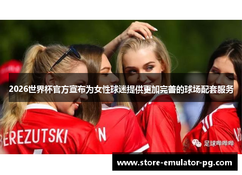 2026世界杯官方宣布为女性球迷提供更加完善的球场配套服务 2026世界杯官方宣布为女性球迷提供更加完善的球场配套服务