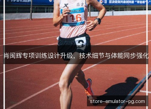 肖闽辉专项训练设计升级，技术细节与体能同步强化