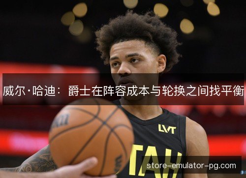 威尔·哈迪：爵士在阵容成本与轮换之间找平衡